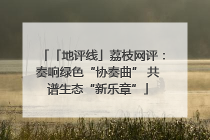 「地评线」荔枝网评：奏响绿色“协奏曲” 共谱生态“新乐章”