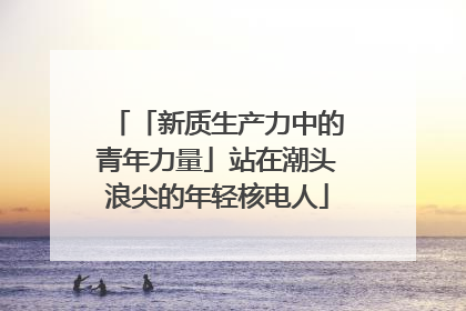 「新质生产力中的青年力量」站在潮头浪尖的年轻核电人