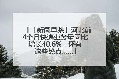 「新闻早茶」河北前4个月快递业务量同比增长40.6%，还有这些热点……