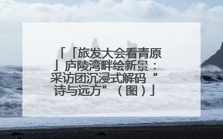 「旅发大会看青原」庐陵湾畔绘新景：采访团沉浸式解码“诗与远方”（图）