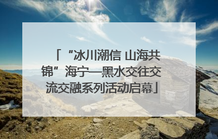 “冰川潮信 山海共锦”海宁—黑水交往交流交融系列活动启幕
