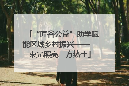 “匠谷公益”助学赋能区域乡村振兴——一束光照亮一方热土