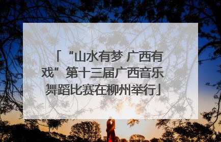“山水有梦 广西有戏”第十三届广西音乐舞蹈比赛在柳州举行