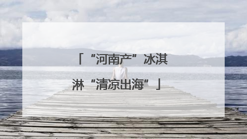 “河南产”冰淇淋“清凉出海”
