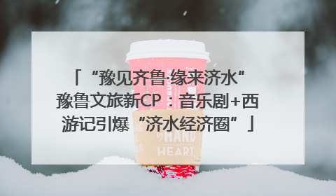 “豫见齐鲁·缘来济水” 豫鲁文旅新CP：音乐剧+西游记引爆“济水经济圈”
