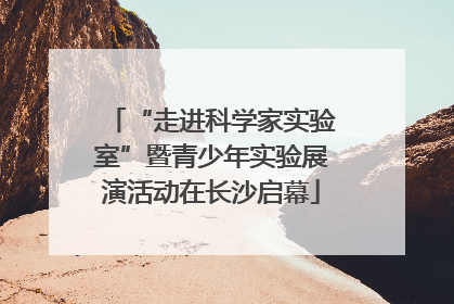 “走进科学家实验室”暨青少年实验展演活动在长沙启幕