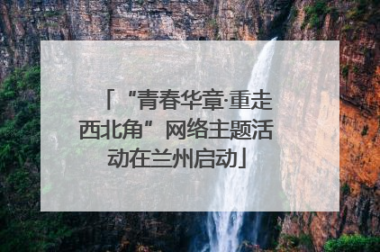 “青春华章·重走西北角”网络主题活动在兰州启动