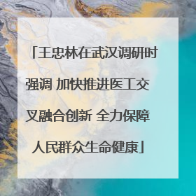 王忠林在武汉调研时强调 加快推进医工交叉融合创新 全力保障人民群众生命健康