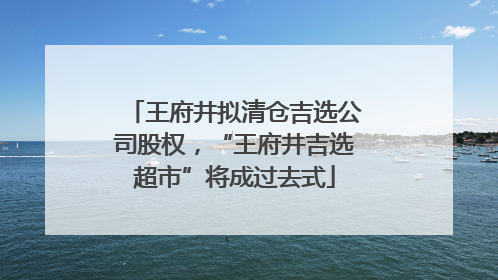 王府井拟清仓吉选公司股权，“王府井吉选超市”将成过去式