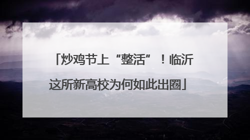 炒鸡节上“整活”！临沂这所新高校为何如此出圈