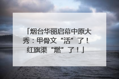 烟台华丽启幕中原大秀：甲骨文“活”了！红旗渠“燃”了！
