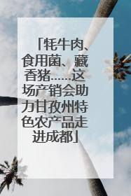牦牛肉、食用菌、藏香猪……这场产销会助力甘孜州特色农产品走进成都