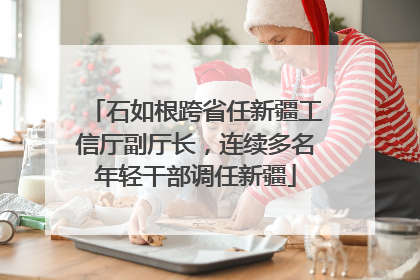 石如根跨省任新疆工信厅副厅长，连续多名年轻干部调任新疆