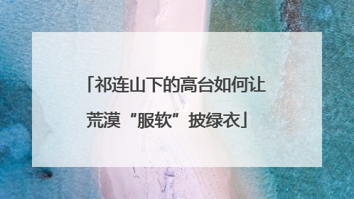 祁连山下的高台如何让荒漠“服软”披绿衣