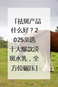 祛斑产品什么好？2025亲选十大爆款淡斑水乳，全方位碾压