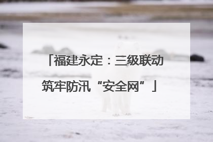 福建永定：三级联动筑牢防汛“安全网”