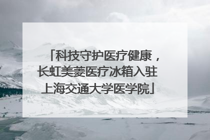 科技守护医疗健康，长虹美菱医疗冰箱入驻上海交通大学医学院