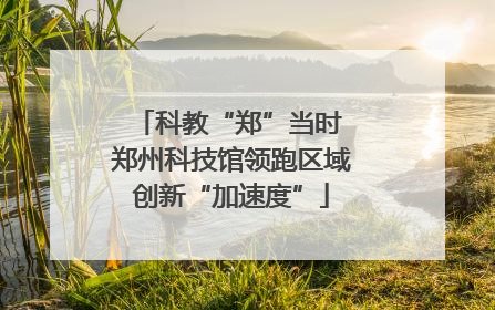 科教“郑”当时 郑州科技馆领跑区域创新“加速度”
