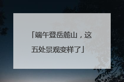 端午登岳麓山，这五处景观变样了