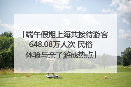 端午假期上海共接待游客648.08万人次 民俗体验与亲子游成热点