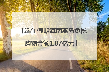 端午假期海南离岛免税购物金额1.87亿元