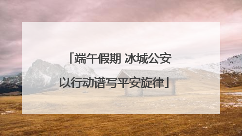 端午假期 冰城公安以行动谱写平安旋律