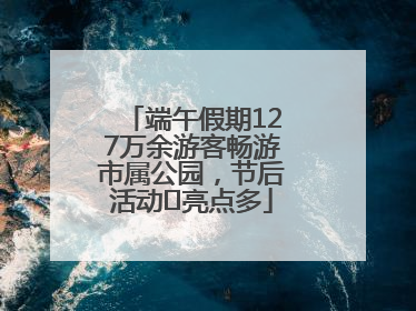 端午假期127万余游客畅游市属公园，节后活动﻿亮点多