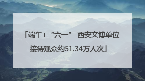 端午+“六一” 西安文博单位接待观众约51.34万人次