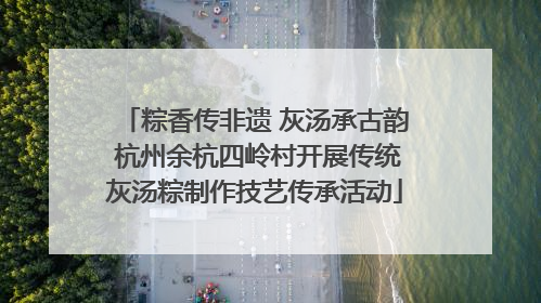 粽香传非遗 灰汤承古韵 杭州余杭四岭村开展传统灰汤粽制作技艺传承活动