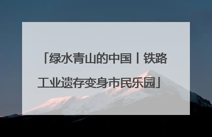 绿水青山的中国丨铁路工业遗存变身市民乐园