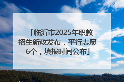 临沂市2025年职教招生新政发布，平行志愿6个，填报时间公布