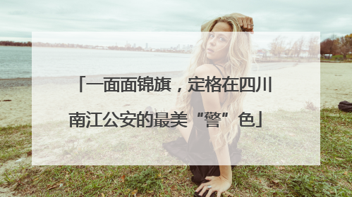 一面面锦旗，定格在四川南江公安的最美“警”色