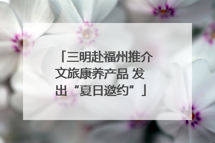 三明赴福州推介文旅康养产品 发出“夏日邀约”