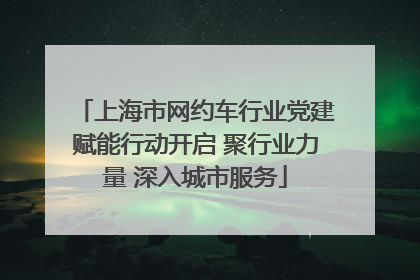 上海市网约车行业党建赋能行动开启 聚行业力量 深入城市服务