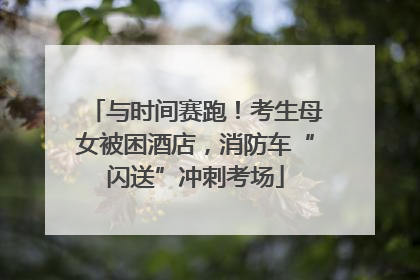 与时间赛跑！考生母女被困酒店，消防车“闪送”冲刺考场