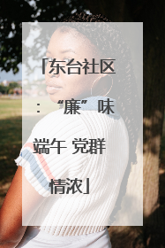 东台社区：“廉”味端午 党群情浓