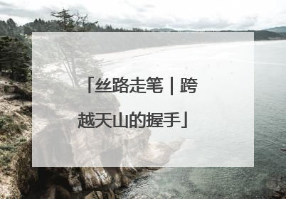 丝路走笔｜跨越天山的握手