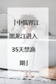 中俄界江黑龙江进入35天禁渔期