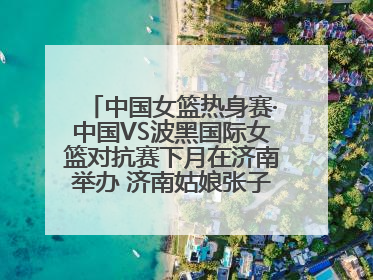 中国女篮热身赛·中国VS波黑国际女篮对抗赛下月在济南举办 济南姑娘张子宇有望在家门口迎来国家队首秀