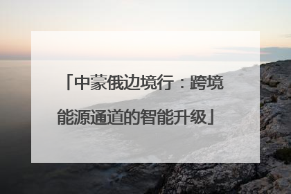 中蒙俄边境行：跨境能源通道的智能升级