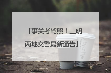 事关考驾照！三明两地交警最新通告