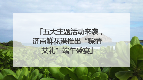 五大主题活动来袭，济南鲜花港推出“粽情艾礼”端午盛宴