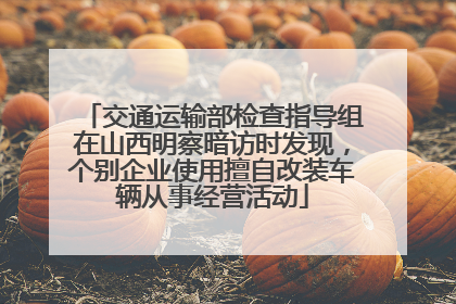 交通运输部检查指导组在山西明察暗访时发现，个别企业使用擅自改装车辆从事经营活动