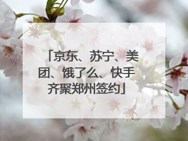京东、苏宁、美团、饿了么、快手齐聚郑州签约