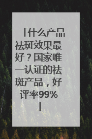 什么产品祛斑效果最好？国家唯一认证的祛斑产品，好评率99%