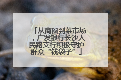 从商圈到菜市场，广发银行长沙人民路支行积极守护群众“钱袋子”