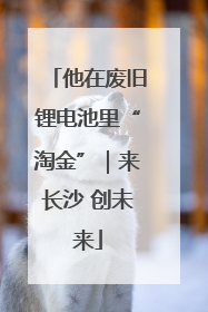 他在废旧锂电池里“淘金”｜来长沙 创未来