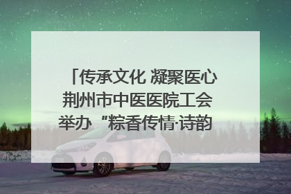 传承文化 凝聚医心 荆州市中医医院工会举办“粽香传情·诗韵端午”系列活动