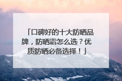 口碑好的十大防晒品牌，防晒霜怎么选？优质防晒必备选择！