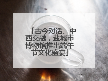 古今对话、中西交融，盐城市博物馆推出端午节文化盛宴